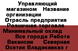 Управляющий магазином › Название организации ­ ProffLine › Отрасль предприятия ­ Розничная торговля › Минимальный оклад ­ 35 000 - Все города Работа » Вакансии   . Северная Осетия,Владикавказ г.